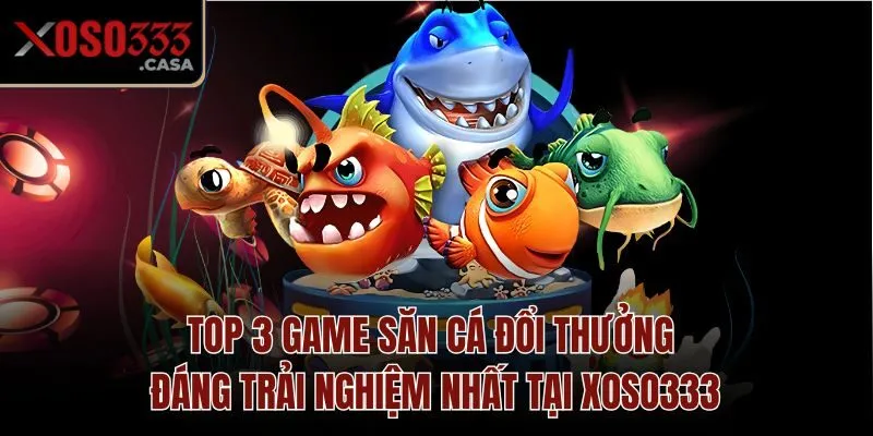 Top 3 game săn cá đổi thưởng đáng trải nghiệm nhất tại Xoso333
